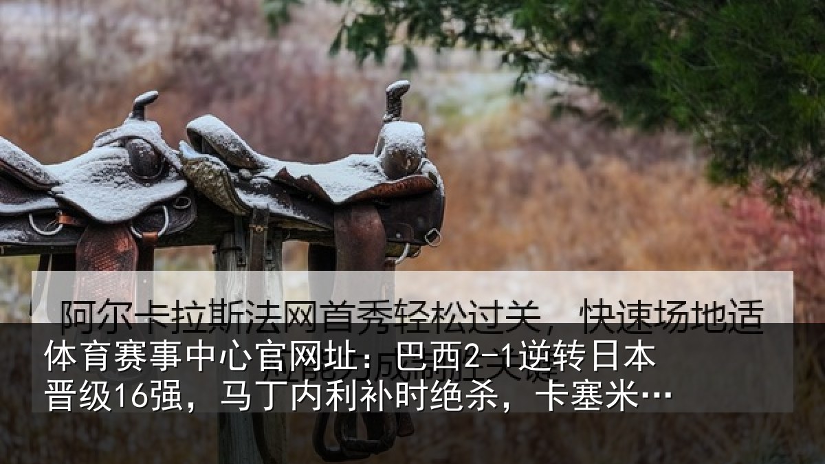 体育赛事中心官网址:巴西2-1逆转日本晋级16强,马丁内利补时绝杀,卡塞米罗建功