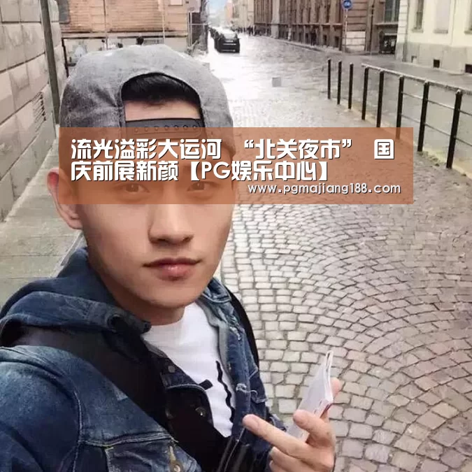 流光溢彩大运河 “北关夜市” 国庆前展新颜【PG娱乐中心】(图1) PG麻将平台